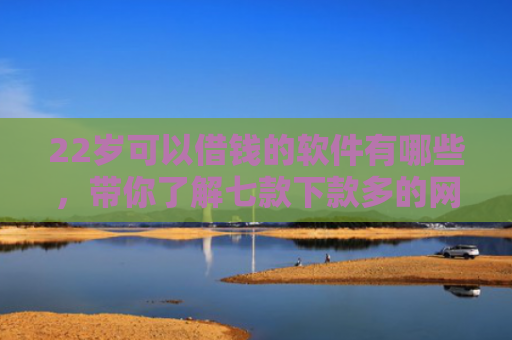 22岁可以借钱的软件有哪些，带你了解七款下款多的网贷的口子