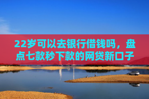 22岁可以去银行借钱吗，盘点七款秒下款的网贷新口子