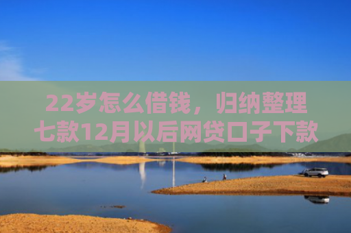 22岁怎么借钱，归纳整理七款12月以后网贷口子下款