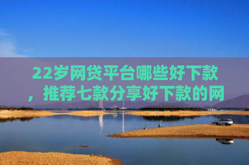 22岁网贷平台哪些好下款，推荐七款分享好下款的网贷口子