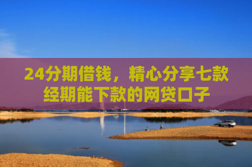 24分期借钱，精心分享七款经期能下款的网贷口子