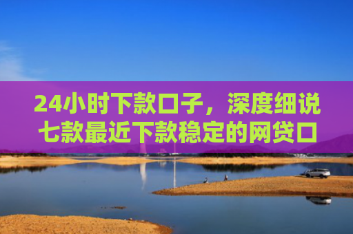 24小时下款口子，深度细说七款最近下款稳定的网贷口子