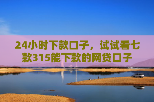24小时下款口子，试试看七款315能下款的网贷口子