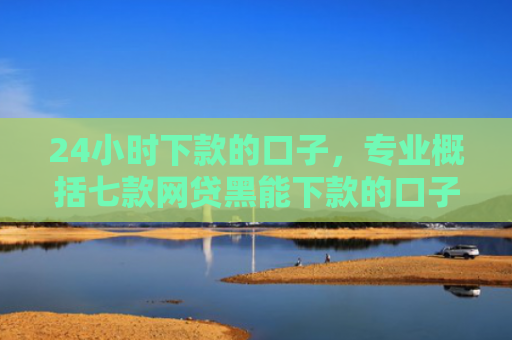 24小时下款的口子，专业概括七款网贷黑能下款的口子