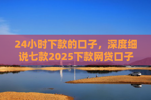 24小时下款的口子，深度细说七款2025下款网贷口子