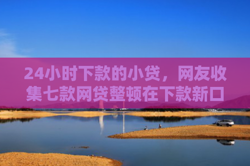 24小时下款的小贷，网友收集七款网贷整顿在下款新口子