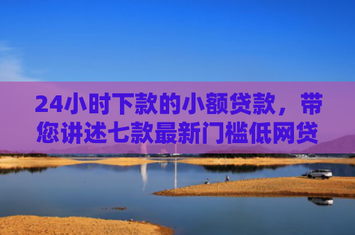 24小时下款的小额贷款，带您讲述七款最新门槛低网贷下款口子