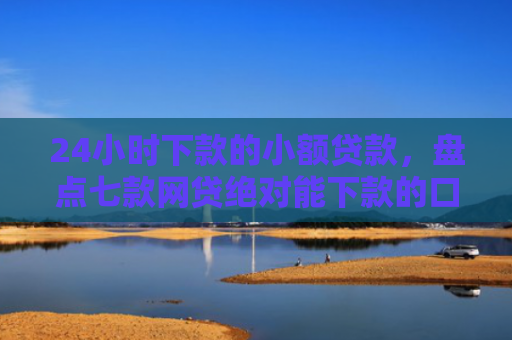 24小时下款的小额贷款，盘点七款网贷绝对能下款的口子