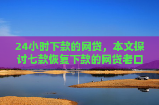 24小时下款的网贷，本文探讨七款恢复下款的网贷老口子