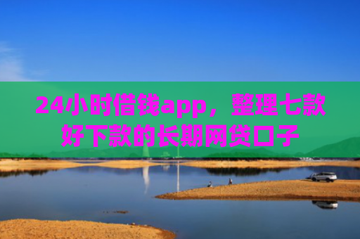 24小时借钱app，整理七款好下款的长期网贷口子