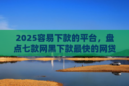 2025容易下款的平台，盘点七款网黑下款最快的网贷口子