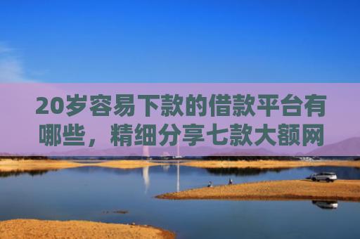 20岁容易下款的借款平台有哪些，精细分享七款大额网贷口子容易下款的