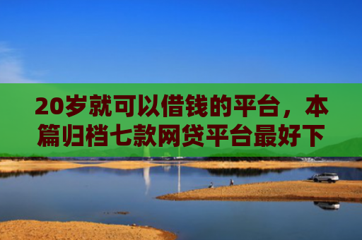 20岁就可以借钱的平台，本篇归档七款网贷平台最好下款的口子
