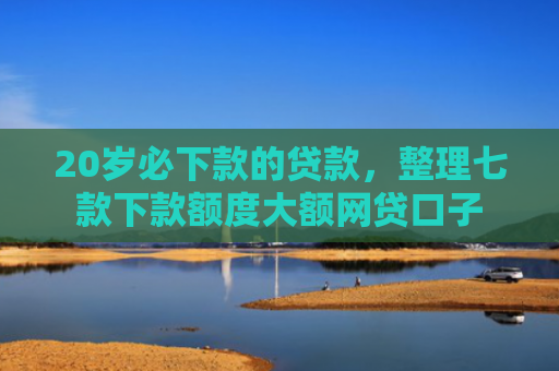 20岁必下款的贷款，整理七款下款额度大额网贷口子