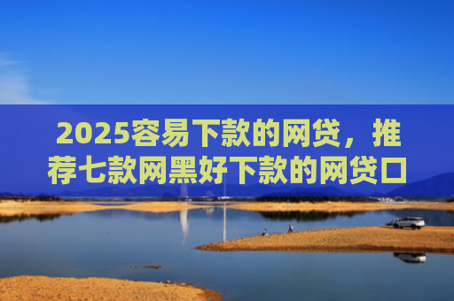 2025容易下款的网贷，推荐七款网黑好下款的网贷口子