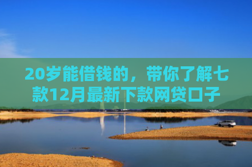 20岁能借钱的，带你了解七款12月最新下款网贷口子