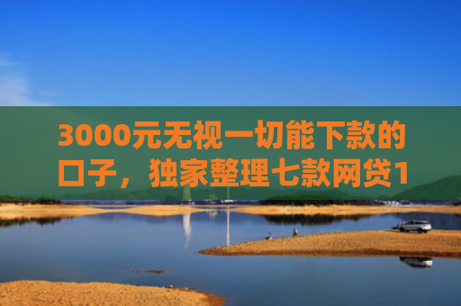3000元无视一切能下款的口子，独家整理七款网贷15天的下款口子