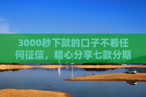 3000秒下款的口子不看任何征信，精心分享七款分期网贷必下款的口子