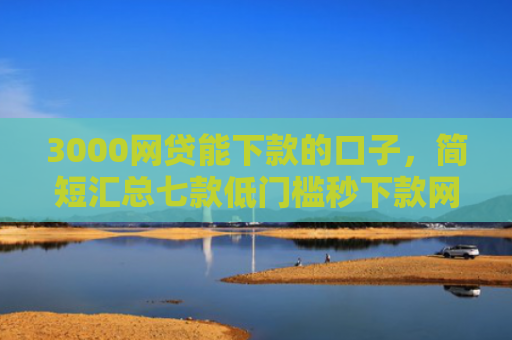 3000网贷能下款的口子，简短汇总七款低门槛秒下款网贷口子