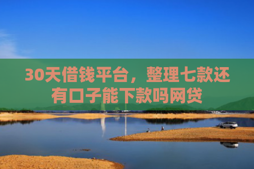 30天借钱平台，整理七款还有口子能下款吗网贷