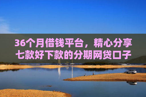 36个月借钱平台，精心分享七款好下款的分期网贷口子