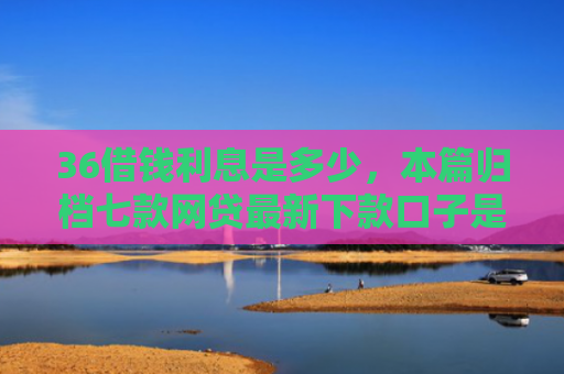 36借钱利息是多少，本篇归档七款网贷最新下款口子是什么