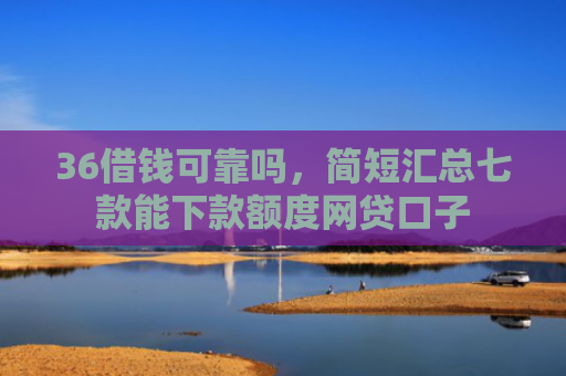 36借钱可靠吗，简短汇总七款能下款额度网贷口子