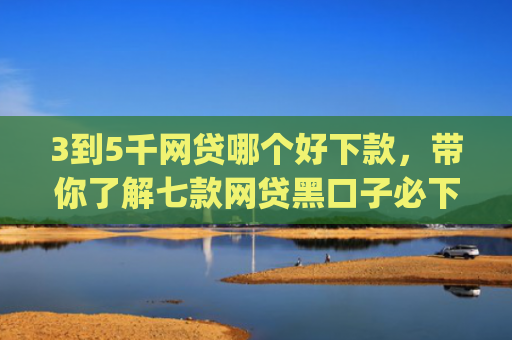 3到5千网贷哪个好下款，带你了解七款网贷黑口子必下款app