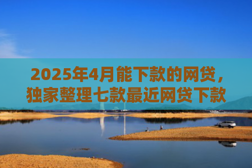 2025年4月能下款的网贷，独家整理七款最近网贷下款好口子