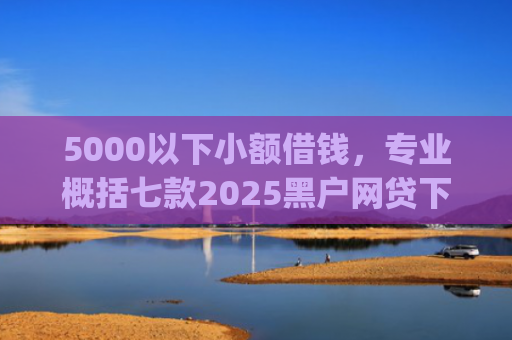 5000以下小额借钱，专业概括七款2025黑户网贷下款口子app
