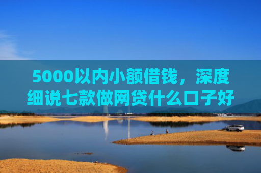5000以内小额借钱，深度细说七款做网贷什么口子好下款