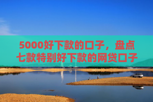 5000好下款的口子，盘点七款特别好下款的网贷口子