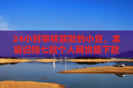 24小时审核放款的小贷，本篇归档七款个人网贷能下款的口子