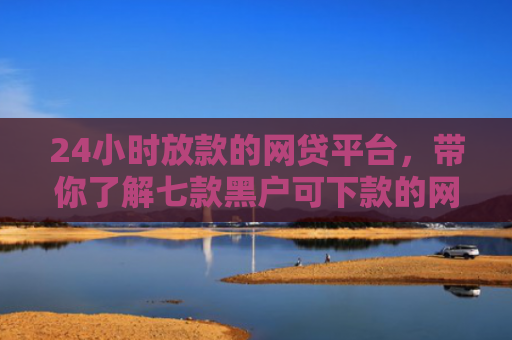 24小时放款的网贷平台，带你了解七款黑户可下款的网贷口子