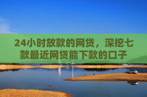 24小时放款的网贷，深挖七款最近网贷能下款的口子