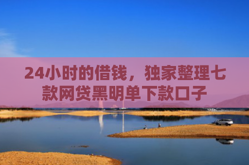 24小时的借钱，独家整理七款网贷黑明单下款口子