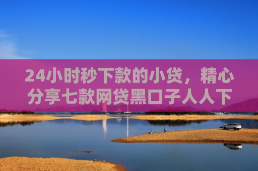 24小时秒下款的小贷，精心分享七款网贷黑口子人人下款