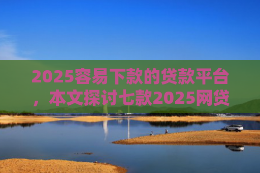 2025容易下款的贷款平台，本文探讨七款2025网贷包下款口子