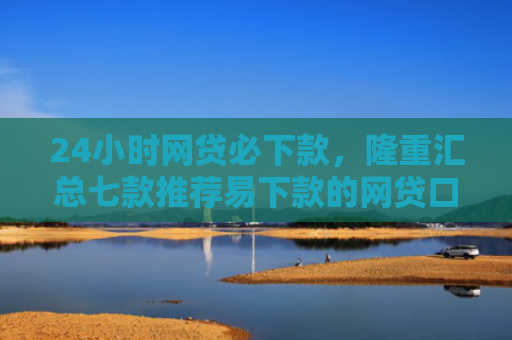 24小时网贷必下款，隆重汇总七款推荐易下款的网贷口子
