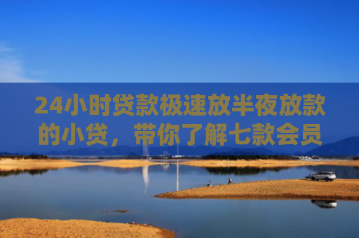 24小时贷款极速放半夜放款的小贷，带你了解七款会员必下款的网贷口子