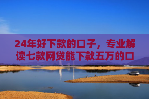 24年好下款的口子，专业解读七款网贷能下款五万的口子