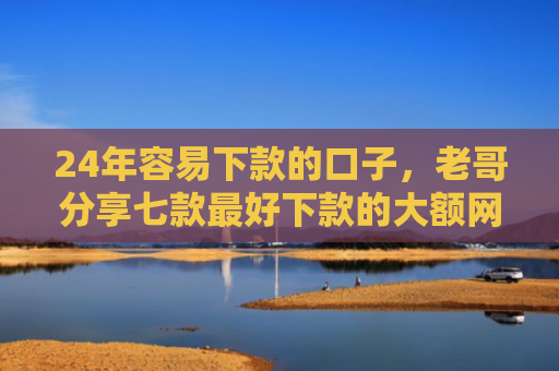 24年容易下款的口子，老哥分享七款最好下款的大额网贷口子
