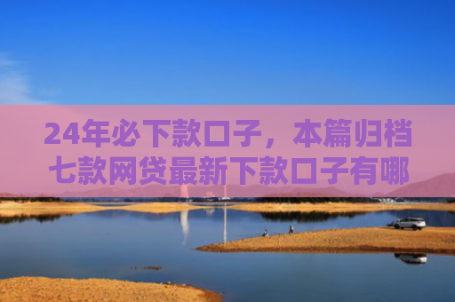 24年必下款口子，本篇归档七款网贷最新下款口子有哪些