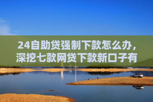 24自助贷强制下款怎么办，深挖七款网贷下款新口子有哪些