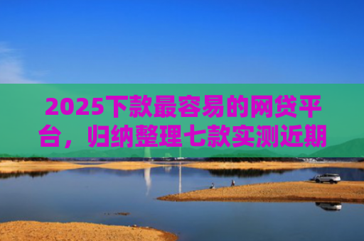 2025下款最容易的网贷平台，归纳整理七款实测近期下款的网贷口子
