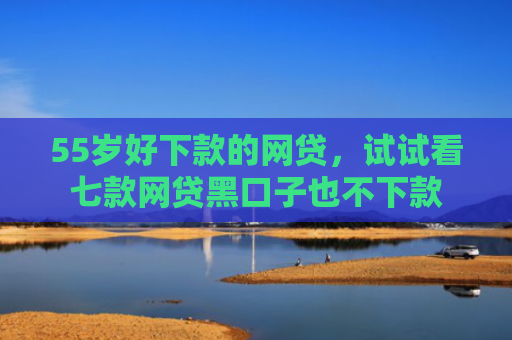 55岁好下款的网贷，试试看七款网贷黑口子也不下款