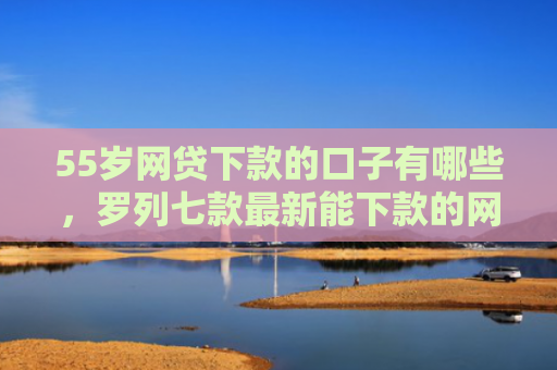 55岁网贷下款的口子有哪些，罗列七款最新能下款的网贷口子