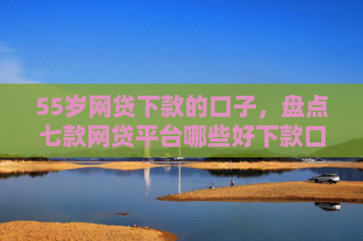 55岁网贷下款的口子，盘点七款网贷平台哪些好下款口子