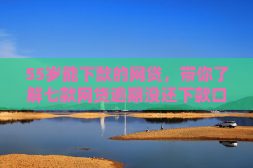 55岁能下款的网贷，带你了解七款网贷逾期没还下款口子