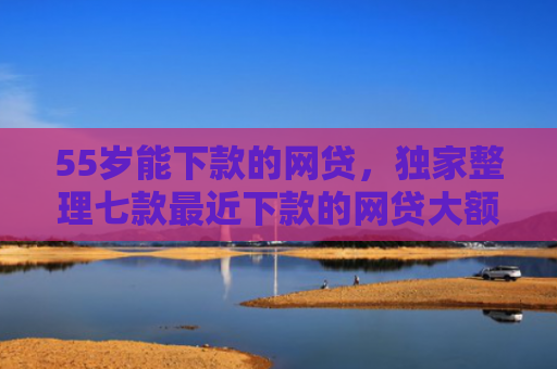 55岁能下款的网贷，独家整理七款最近下款的网贷大额口子